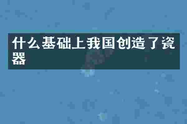 什么基础上我国创造了瓷器
