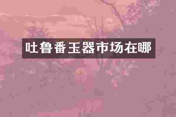 吐鲁番玉器市场在哪