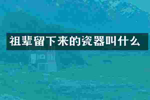 祖辈留下来的瓷器叫什么