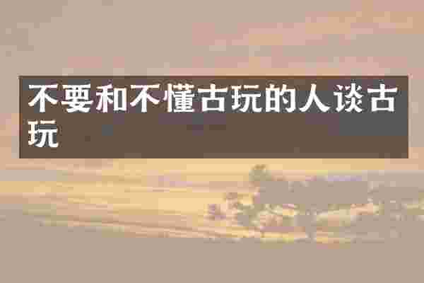 不要和不懂古玩的人谈古玩