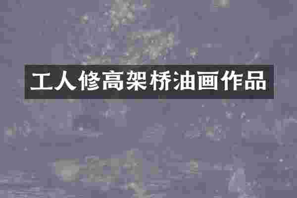 工人修高架桥油画作品
