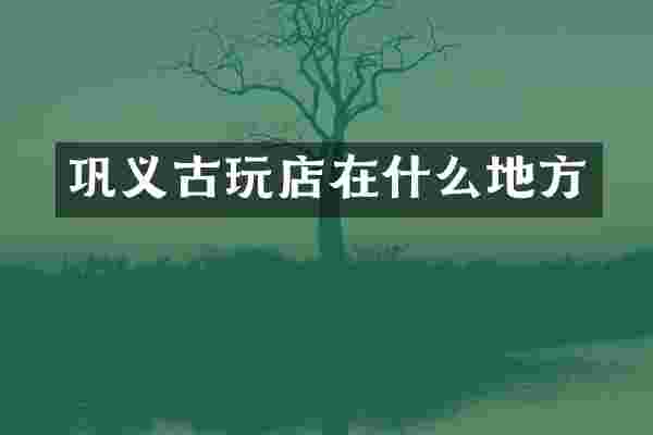 巩义古玩店在什么地方
