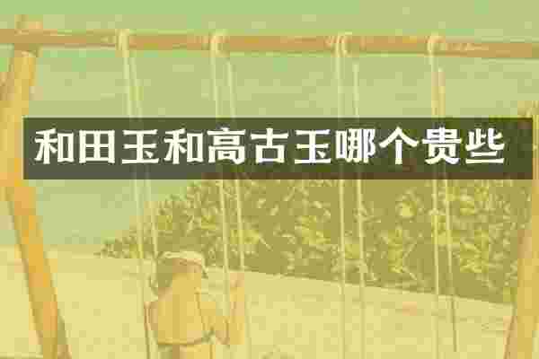 和田玉和高古玉哪个贵些