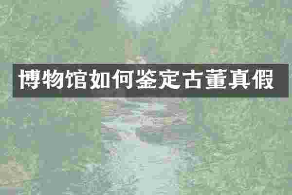 博物馆如何鉴定古董真假