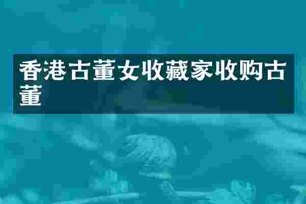 香港古董女收藏家收购古董