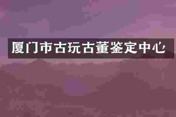 厦门市古玩古董鉴定中心