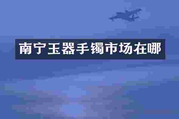 南宁玉器手镯市场在哪