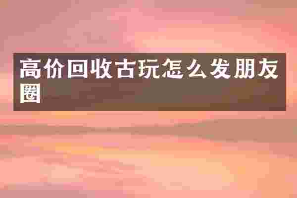 高价回收古玩怎么发朋友圈