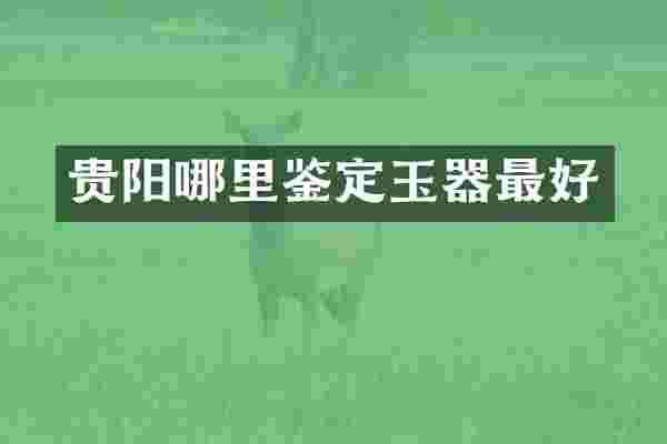 贵阳哪里鉴定玉器最好