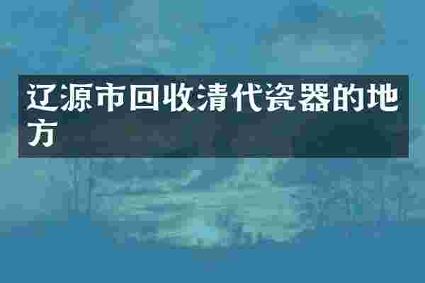 辽源市回收清代瓷器的地方