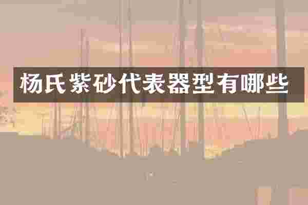 杨氏紫砂代表器型有哪些