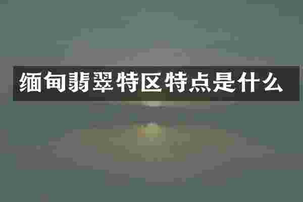 缅甸翡翠特区特点是什么