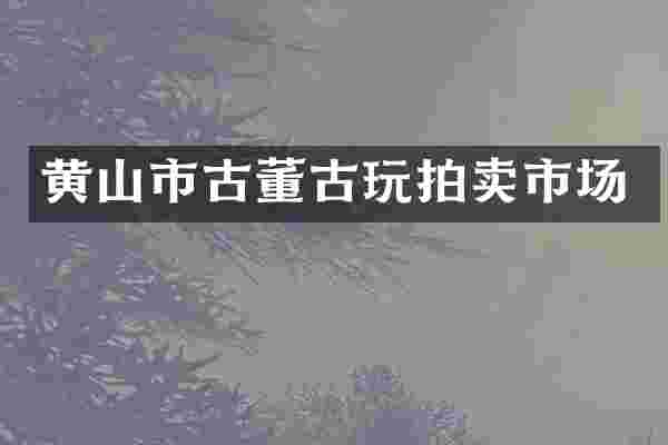 黄山市古董古玩拍卖市场