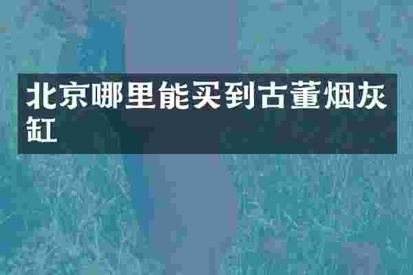 北京哪里能买到古董烟灰缸