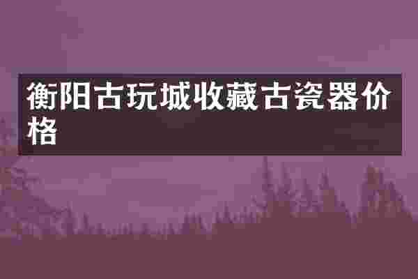 衡阳古玩城收藏古瓷器价格