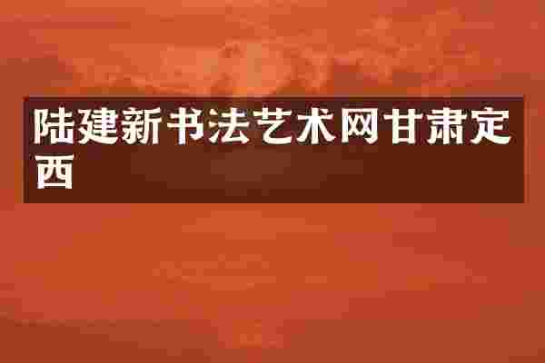 陆建新书法艺术网甘肃定西
