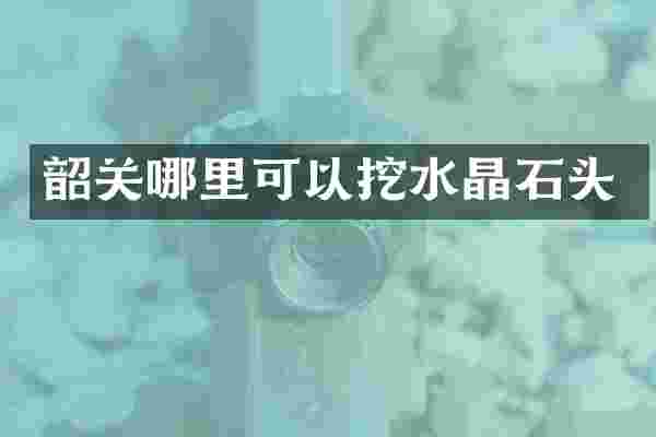 韶关哪里可以挖水晶石头