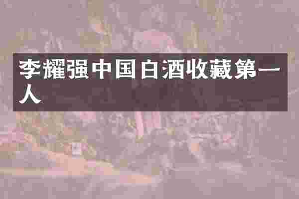 李耀强中国白酒收藏第一人