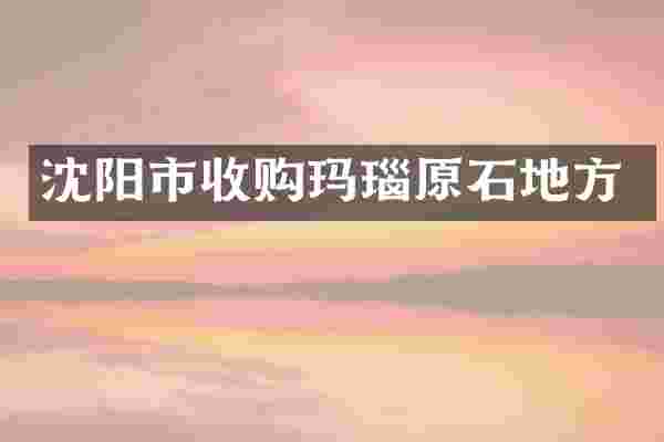 沈阳市收购玛瑙原石地方