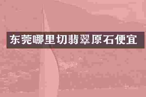 东莞哪里切翡翠原石便宜