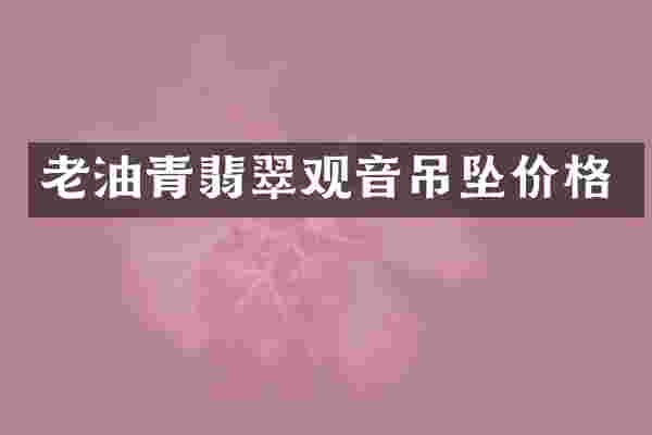 老油青翡翠观音吊坠价格