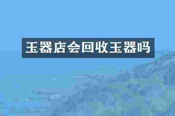 玉器店会回收玉器吗
