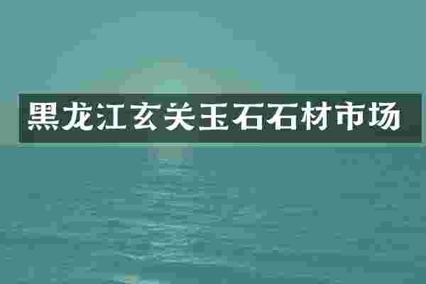 黑龙江玄关玉石石材市场