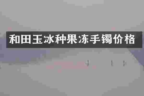 和田玉冰种果冻手镯价格