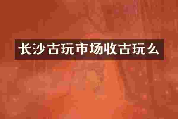 长沙古玩市场收古玩么