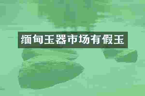 缅甸玉器市场有假玉