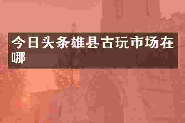 今日头条雄县古玩市场在哪