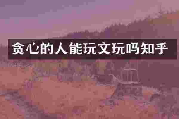 贪心的人能玩文玩吗知乎