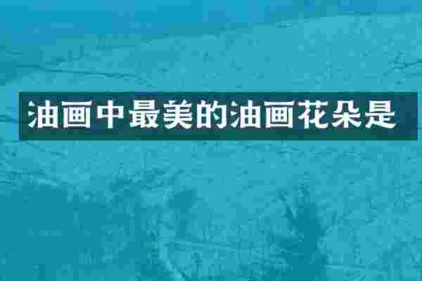 油画中最美的油画花朵是