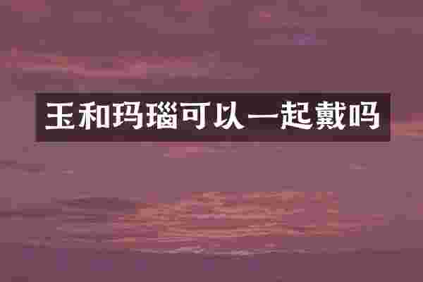玉和玛瑙可以一起戴吗