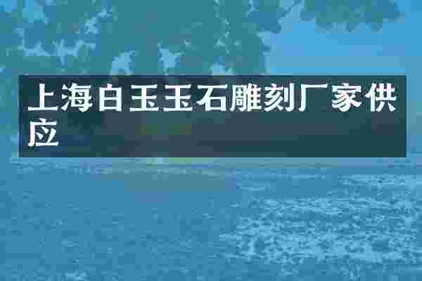 上海白玉玉石雕刻厂家供应