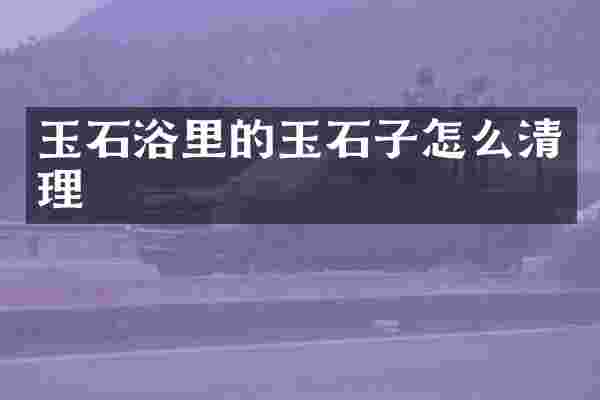 玉石浴里的玉石子怎么清理