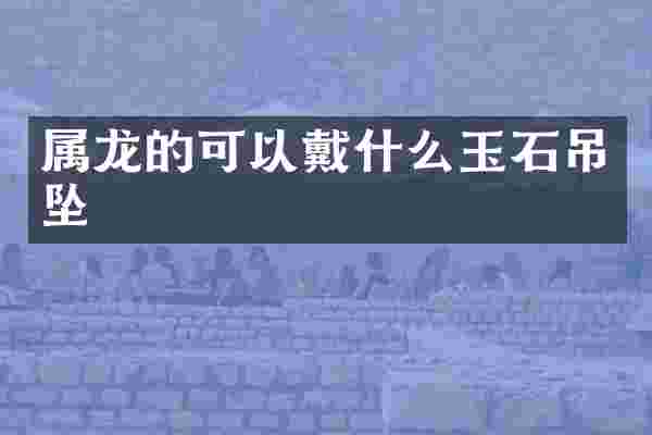 属龙的可以戴什么玉石吊坠