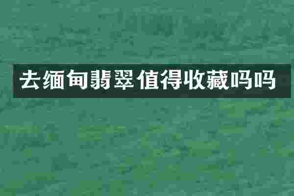 去缅甸翡翠值得收藏吗吗