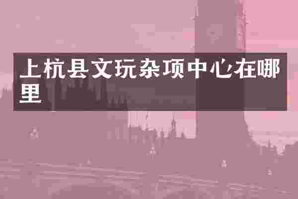 上杭县文玩杂项中心在哪里