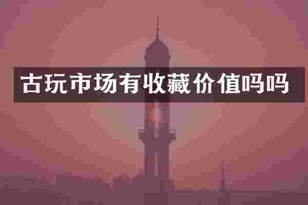 古玩市场有收藏价值吗吗