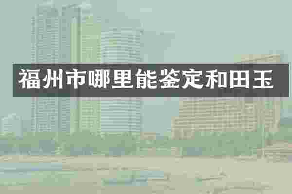 福州市哪里能鉴定和田玉