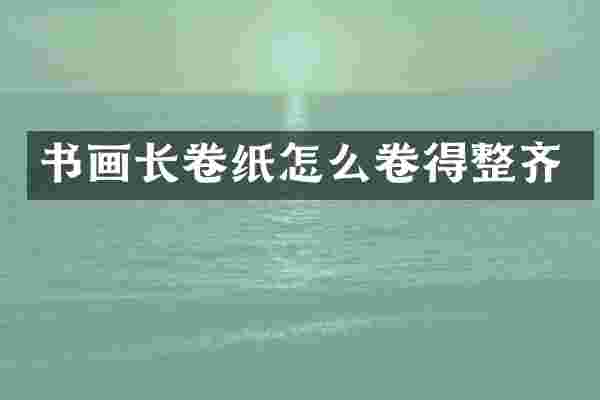 书画长卷纸怎么卷得整齐