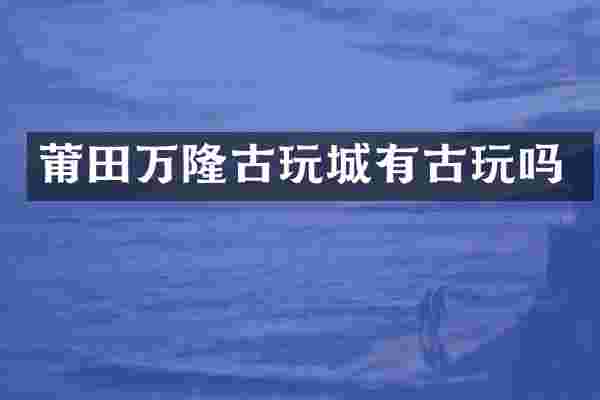 莆田万隆古玩城有古玩吗