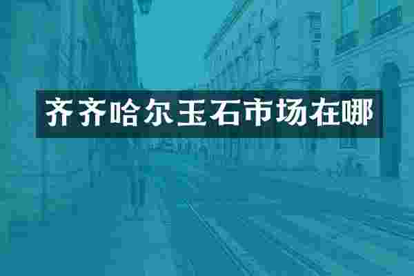 齐齐哈尔玉石市场在哪