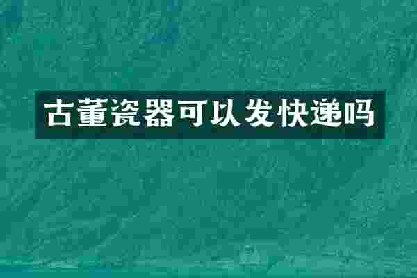 古董瓷器可以发快递吗