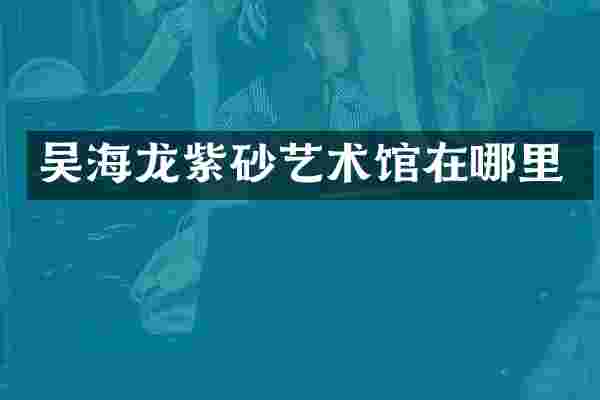 吴海龙紫砂艺术馆在哪里