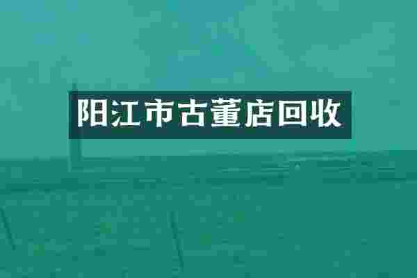阳江市古董店回收