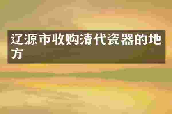 辽源市收购清代瓷器的地方