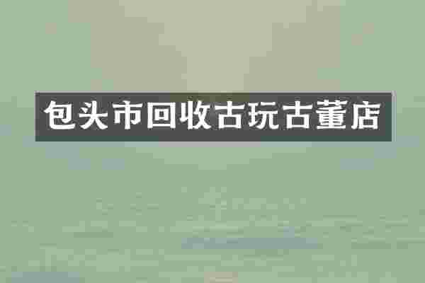 包头市回收古玩古董店
