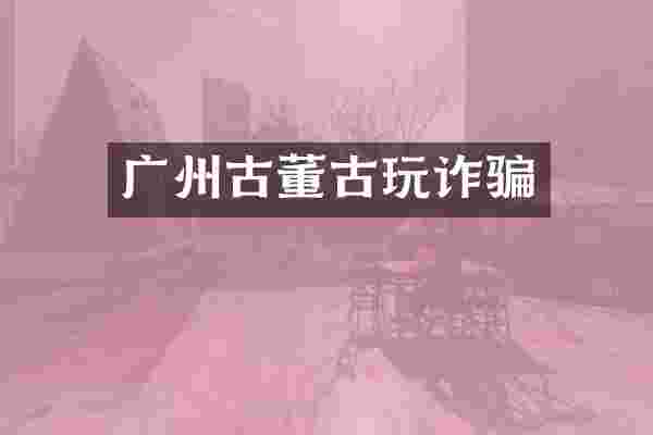 广州古董古玩诈骗